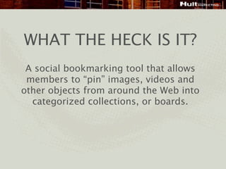 WHAT THE HECK IS IT?
 A social bookmarking tool that allows
 members to “pin” images, videos and
other objects from around the Web into
  categorized collections, or boards.
 