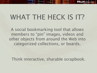 WHAT THE HECK IS IT?
 A social bookmarking tool that allows
 members to “pin” images, videos and
other objects from around the Web into
  categorized collections, or boards.


 Think interactive, sharable scrapbook.
 