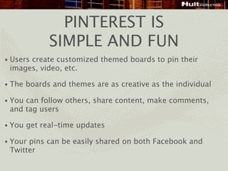PINTEREST IS
              SIMPLE AND FUN
•   Users create customized themed boards to pin their
    images, video, etc.

•   The boards and themes are as creative as the individual

•   You can follow others, share content, make comments,
    and tag users

•   You get real-time updates

•   Your pins can be easily shared on both Facebook and
    Twitter
 