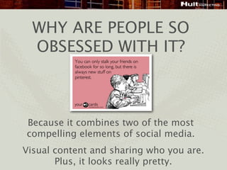 WHY ARE PEOPLE SO
  OBSESSED WITH IT?



Because it combines two of the most
compelling elements of social media.
Visual content and sharing who you are.
       Plus, it looks really pretty.
 