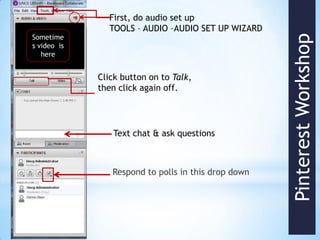 First, do audio set up
               TOOLS – AUDIO –AUDIO SET UP WIZARD
Sometime




                                                     Pinterest Workshop
s video is
   here


             Click button on to Talk,
             then click again off.




                Text chat & ask questions



                Respond to polls in this drop down
 