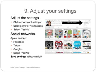 9. Adjust your settings 
Adjust the settings 
 Click on ‘Account settings’ 
 Scroll down to ‘Notifications’ 
 Select ‘Yes/No’ 
Social networks 
Again, connect: 
 Facebook 
 Twitter 
 Google+ 
 Select ‘Yes/No’ 
Save settings at bottom right 
Follow me on Pinterest & Twitter: @Myofficebooks 
 