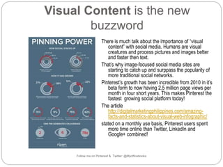 Visual Content is the new 
buzzword 
There is much talk about the importance of “visual 
content” with social media. Humans are visual 
creatures and process pictures and images better 
and faster then text. 
That’s why image-focused social media sites are 
starting to catch up and surppass the popularity of 
more traditional social networks. 
Pinterest’s growth has been incredible from 2010 in it’s 
beta form to now having 2.5 million page views per 
month in four short years. This makes Pinterest the 
fastest growing social platform today! 
The article 
http://digitalmarketingphilippines.com/amazing-facts- 
and-statistics-about-visual-web-infographic/ 
stated on a monthly use basis, Pinterest users spent 
more time online than Twitter, LinkedIn and 
Google+ combined! 
Follow me on Pinterest & Twitter: @Myofficebooks 
 