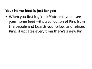 Your home feed is just for you 
• When you first log in to Pinterest, you’ll see 
your home feed—it’s a collection of Pins from 
the people and boards you follow, and related 
Pins. It updates every time there’s a new Pin. 
 