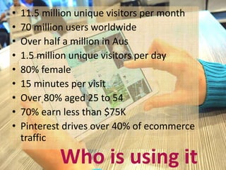 • 11.5 million unique visitors per month 
• 70 million users worldwide 
• Over half a million in Aus 
• 1.5 million unique visitors per day 
• 80% female 
• 15 minutes per visit 
• Over 80% aged 25 to 54 
• 70% earn less than $75K 
• Pinterest drives over 40% of ecommerce 
traffic 
Who is using it 
 