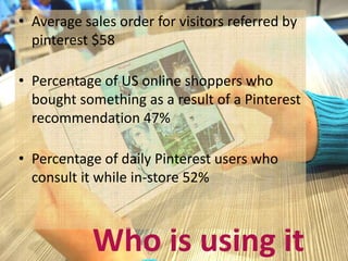 • Average sales order for visitors referred by 
pinterest $58 
• Percentage of US online shoppers who 
bought something as a result of a Pinterest 
recommendation 47% 
• Percentage of daily Pinterest users who 
consult it while in-store 52% 
Who is using it 
 