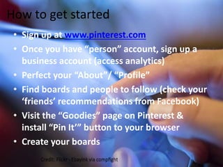 How to get started 
• Sign up at www.pinterest.com 
• Once you have “person” account, sign up a 
business account (access analytics) 
• Perfect your “About”/ “Profile” 
• Find boards and people to follow (check your 
‘friends’ recommendations from Facebook) 
• Visit the “Goodies” page on Pinterest & 
install “Pin It’” button to your browser 
• Create your boards 
 