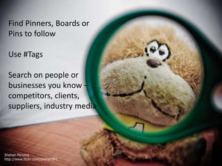 Find Pinners, Boards or 
Pins to follow 
Use #Tags 
Search on people or 
businesses you know – 
competitors, clients, 
suppliers, industry media 
 
