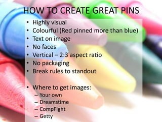 HOW TO CREATE GREAT PINS 
• Highly visual 
• Colourful (Red pinned more than blue) 
• Text on image 
• No faces 
• Vertical – 2:3 aspect ratio 
• No packaging 
• Break rules to standout 
• Where to get images: 
– Your own 
– Dreamstime 
– CompFight 
– Getty 
 