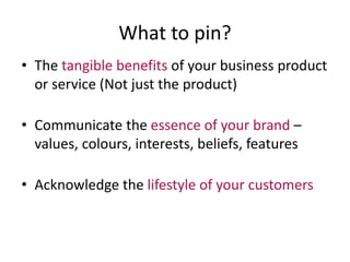 What to pin? 
• The tangible benefits of your business product 
or service (Not just the product) 
• Communicate the essence of your brand – 
values, colours, interests, beliefs, features 
• Acknowledge the lifestyle of your customers 
 