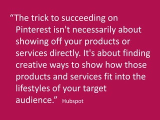 “The trick to succeeding on 
Pinterest isn't necessarily about 
showing off your products or 
services directly. It's about finding 
creative ways to show how those 
products and services fit into the 
lifestyles of your target 
audience.” Hubspot 
 