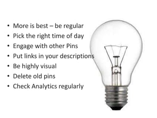 • More is best – be regular 
• Pick the right time of day 
• Engage with other Pins 
• Put links in your descriptions 
• Be highly visual 
• Delete old pins 
• Check Analytics regularly 
 