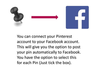 You can connect your Pinterest 
account to your Facebook account. 
This will give you the option to post 
your pin automatically to Facebook. 
You have the option to select this 
for each Pin (Just tick the box). 
 