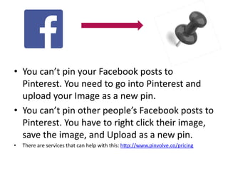 • You can’t pin your Facebook posts to 
Pinterest. You need to go into Pinterest and 
upload your Image as a new pin. 
• You can’t pin other people’s Facebook posts to 
Pinterest. You have to right click their image, 
save the image, and Upload as a new pin. 
• There are services that can help with this: http://www.pinvolve.co/pricing 
 