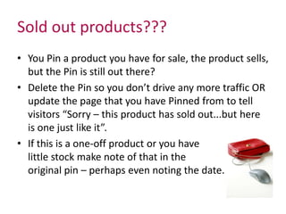 Sold out products??? 
• You Pin a product you have for sale, the product sells, 
but the Pin is still out there? 
• Delete the Pin so you don’t drive any more traffic OR 
update the page that you have Pinned from to tell 
visitors “Sorry – this product has sold out...but here 
is one just like it”. 
• If this is a one-off product or you have 
little stock make note of that in the 
original pin – perhaps even noting the date. 
 