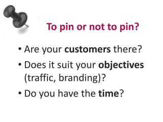 To pin or not to pin? 
• Are your customers there? 
• Does it suit your objectives 
(traffic, branding)? 
• Do you have the time? 
 