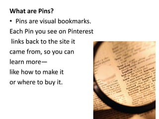 What are Pins? 
• Pins are visual bookmarks. 
Each Pin you see on Pinterest 
links back to the site it 
came from, so you can 
learn more— 
like how to make it 
or where to buy it. 
 