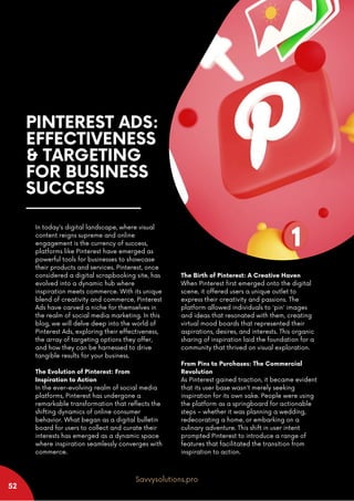 PINTEREST ADS:
EFFECTIVENESS
& TARGETING
FOR BUSINESS
SUCCESS
In today's digital landscape, where visual
content reigns supreme and online
engagement is the currency of success,
platforms like Pinterest have emerged as
powerful tools for businesses to showcase
their products and services. Pinterest, once
considered a digital scrapbooking site, has
evolved into a dynamic hub where
inspiration meets commerce. With its unique
blend of creativity and commerce, Pinterest
Ads have carved a niche for themselves in
the realm of social media marketing. In this
blog, we will delve deep into the world of
Pinterest Ads, exploring their effectiveness,
the array of targeting options they offer,
and how they can be harnessed to drive
tangible results for your business.
The Evolution of Pinterest: From
Inspiration to Action
In the ever-evolving realm of social media
platforms, Pinterest has undergone a
remarkable transformation that reflects the
shifting dynamics of online consumer
behavior. What began as a digital bulletin
board for users to collect and curate their
interests has emerged as a dynamic space
where inspiration seamlessly converges with
commerce.
The Birth of Pinterest: A Creative Haven
When Pinterest first emerged onto the digital
scene, it offered users a unique outlet to
express their creativity and passions. The
platform allowed individuals to 'pin' images
and ideas that resonated with them, creating
virtual mood boards that represented their
aspirations, desires, and interests. This organic
sharing of inspiration laid the foundation for a
community that thrived on visual exploration.
From Pins to Purchases: The Commercial
Revolution
As Pinterest gained traction, it became evident
that its user base wasn't merely seeking
inspiration for its own sake. People were using
the platform as a springboard for actionable
steps – whether it was planning a wedding,
redecorating a home, or embarking on a
culinary adventure. This shift in user intent
prompted Pinterest to introduce a range of
features that facilitated the transition from
inspiration to action.
52
Savvysolutions.pro
 