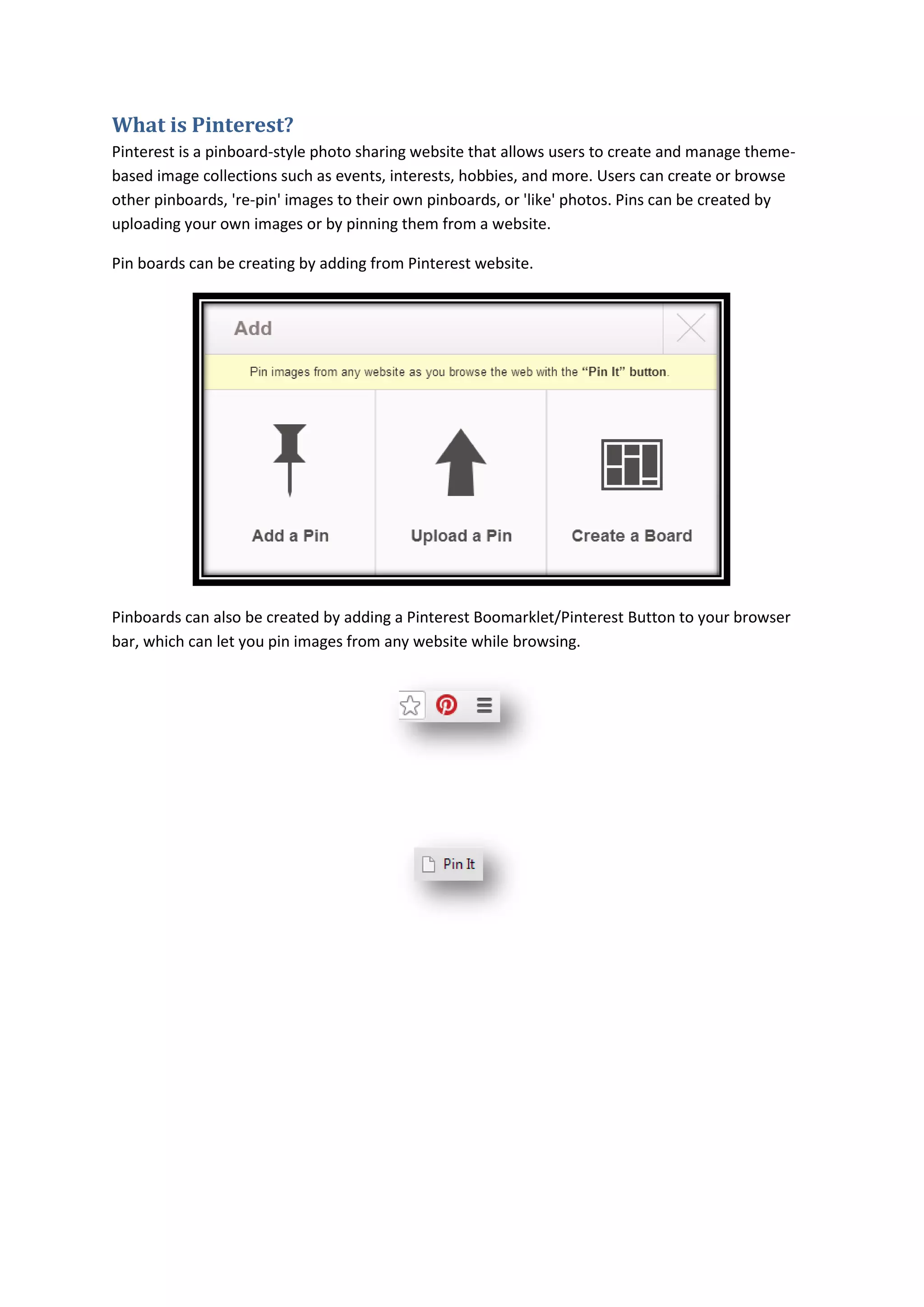 What is Pinterest?
Pinterest is a pinboard-style photo sharing website that allows users to create and manage theme-
based image collections such as events, interests, hobbies, and more. Users can create or browse
other pinboards, 're-pin' images to their own pinboards, or 'like' photos. Pins can be created by
uploading your own images or by pinning them from a website.

Pin boards can be creating by adding from Pinterest website.




Pinboards can also be created by adding a Pinterest Boomarklet/Pinterest Button to your browser
bar, which can let you pin images from any website while browsing.
 