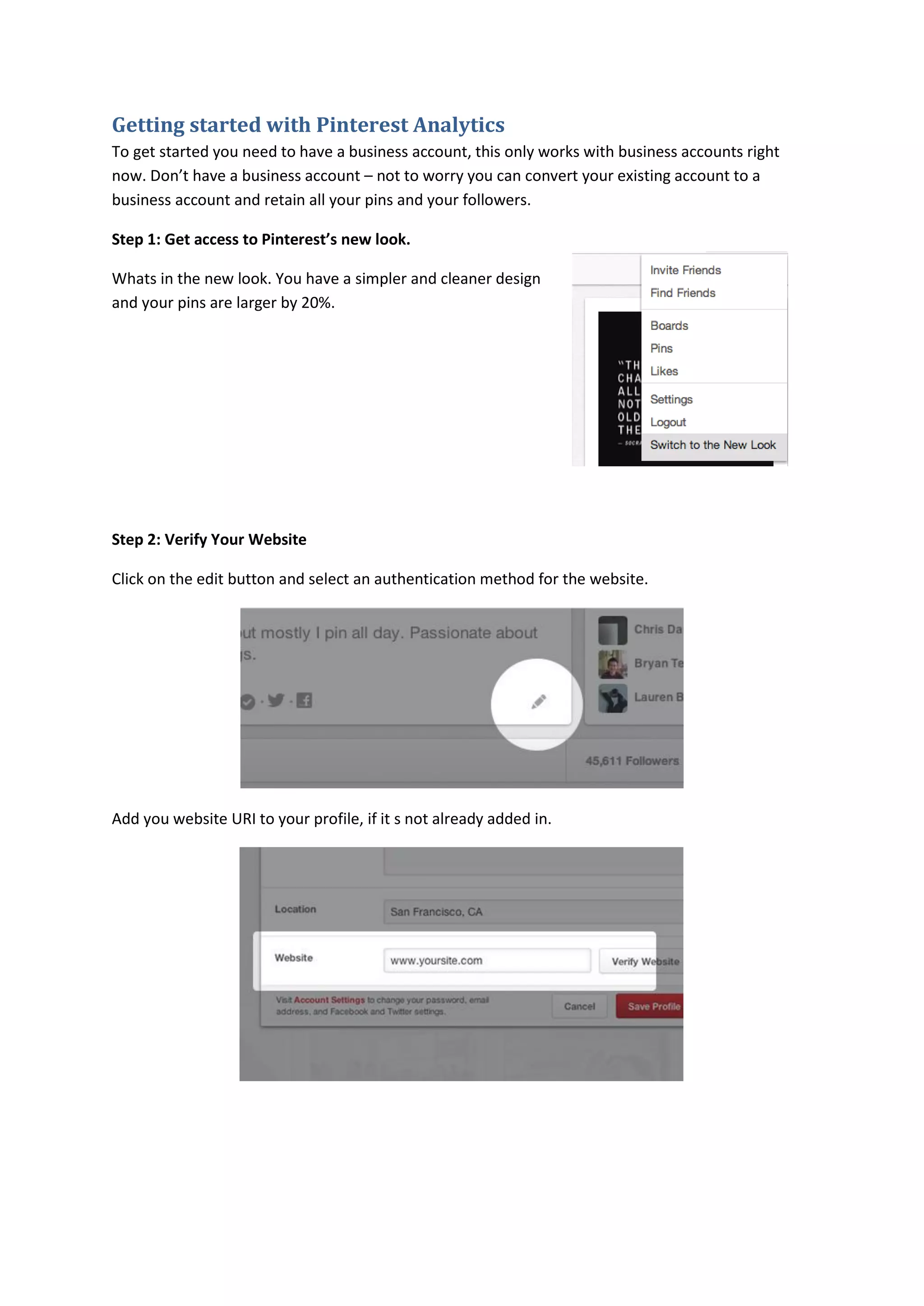 Getting started with Pinterest Analytics
To get started you need to have a business account, this only works with business accounts right
now. Don’t have a business account – not to worry you can convert your existing account to a
business account and retain all your pins and your followers.

Step 1: Get access to Pinterest’s new look.

Whats in the new look. You have a simpler and cleaner design
and your pins are larger by 20%.




Step 2: Verify Your Website

Click on the edit button and select an authentication method for the website.




Add you website URI to your profile, if it s not already added in.
 