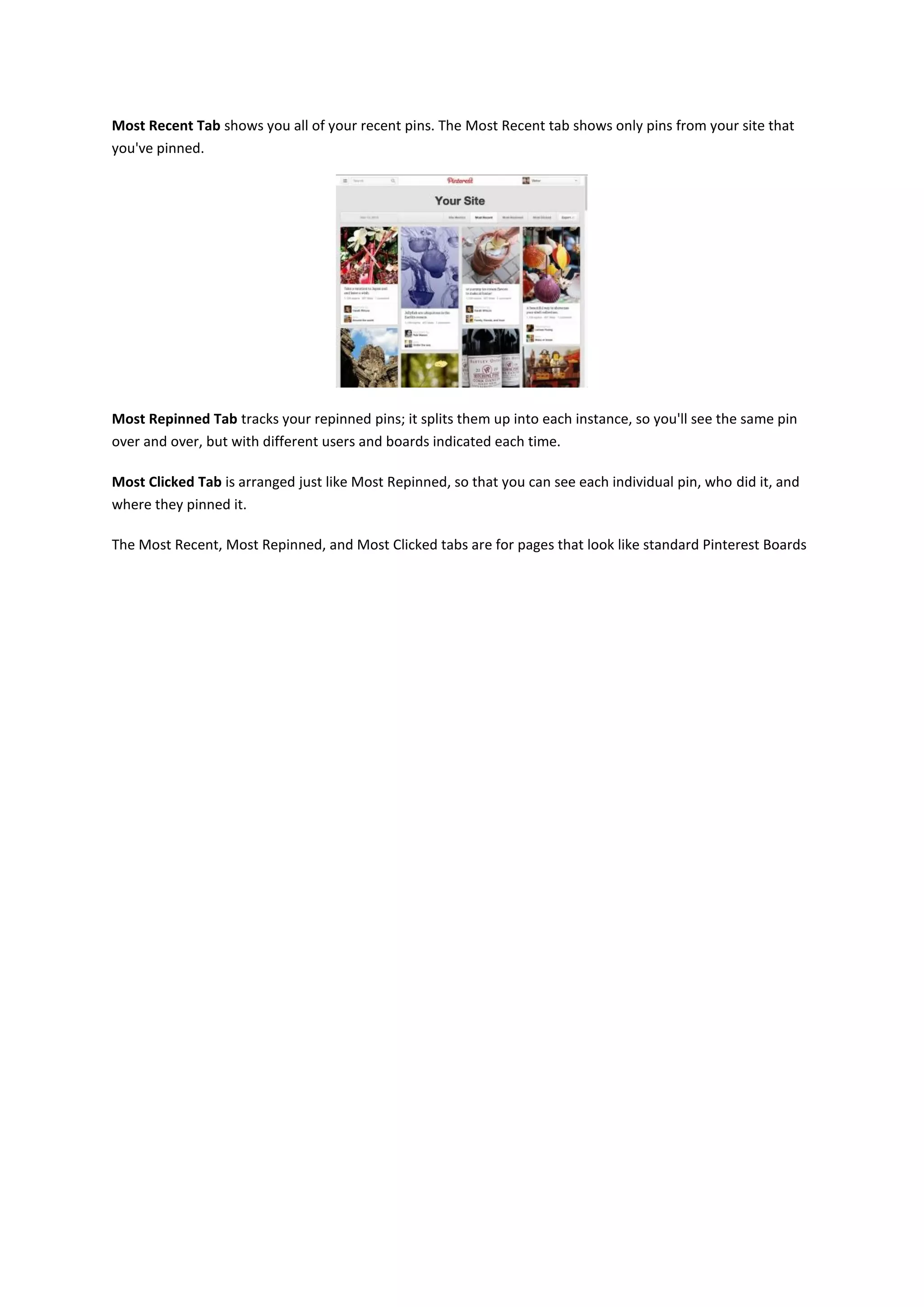 Most Recent Tab shows you all of your recent pins. The Most Recent tab shows only pins from your site that
you've pinned.




Most Repinned Tab tracks your repinned pins; it splits them up into each instance, so you'll see the same pin
over and over, but with different users and boards indicated each time.

Most Clicked Tab is arranged just like Most Repinned, so that you can see each individual pin, who did it, and
where they pinned it.

The Most Recent, Most Repinned, and Most Clicked tabs are for pages that look like standard Pinterest Boards
 