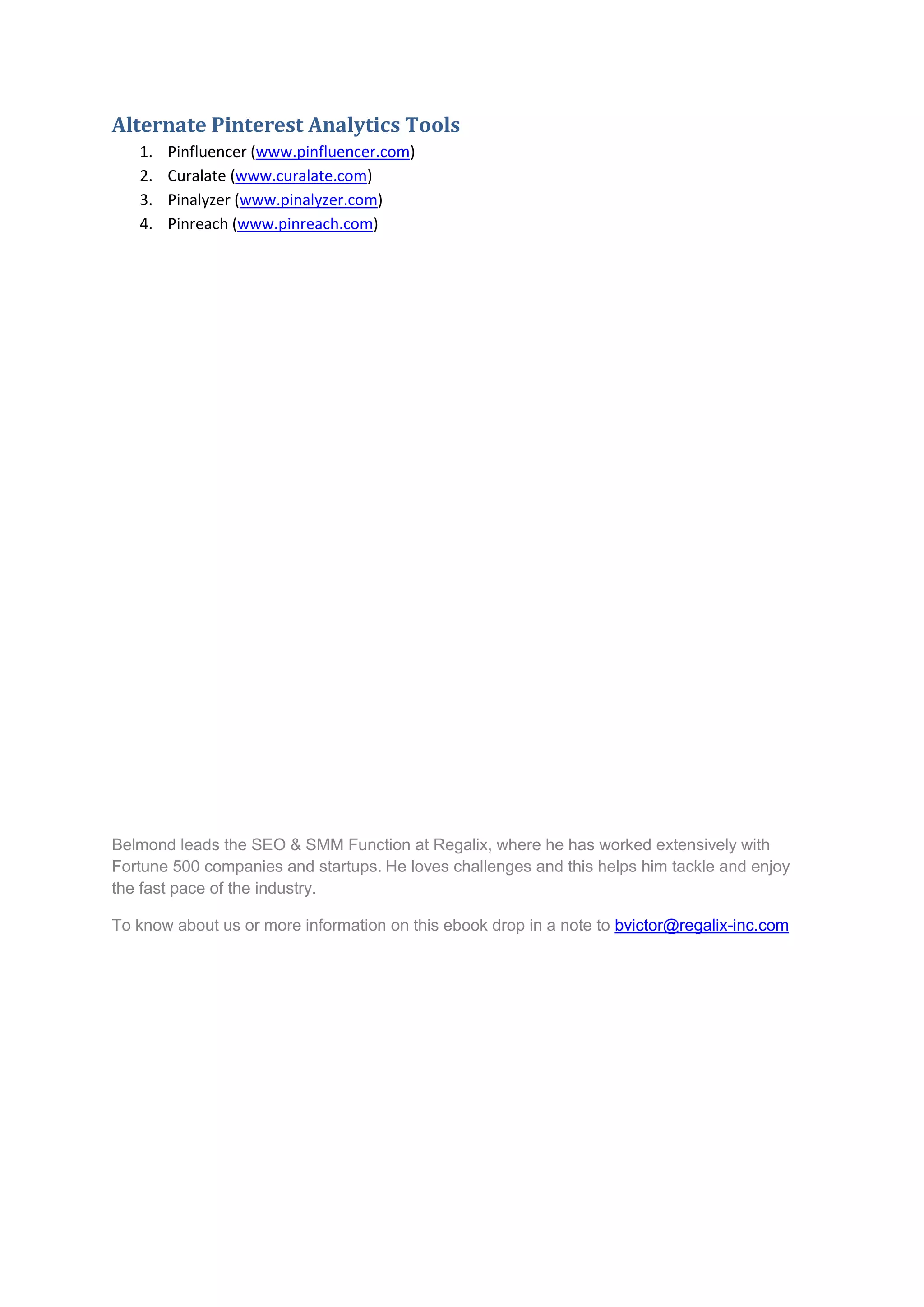 Alternate Pinterest Analytics Tools
   1.   Pinfluencer (www.pinfluencer.com)
   2.   Curalate (www.curalate.com)
   3.   Pinalyzer (www.pinalyzer.com)
   4.   Pinreach (www.pinreach.com)




Belmond leads the SEO & SMM Function at Regalix, where he has worked extensively with
Fortune 500 companies and startups. He loves challenges and this helps him tackle and enjoy
the fast pace of the industry.

To know about us or more information on this ebook drop in a note to bvictor@regalix-inc.com
 