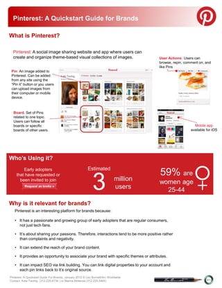 Pinterest: A Quickstart Guide for Brands
Pinterest
What is Pinterest?

  Pinterest: A social image sharing website and app where users can
  create and organize theme-based visual collections of images.                        User Actions: Users can
                                                                                       browse, repin, comment on, and
                                                                                       like Pins
 Pin: An image added to
 Pinterest. Can be added
 from any site using the
 “Pin it” button or you users
 can upload images from
 their computer or mobile
 device.



  Board. Set of Pins
  related to one topic.
  Users can follow all
  boards or specific                                                                                       Mobile app
  boards of other users.                                                                                 available for iOS




Who’s Using it?
        Early adopters                                   Estimated
                                                                                       59% are
                                                             3
    that have requested or
      been invited to join                                                   million
                                                                             users
                                                                                       women age
                                                                                         25-44               +
Why is it relevant for brands?
   Pinterest is an interesting platform for brands because:

   • It has a passionate and growing group of early adopters that are regular consumers,
     not just tech fans.

   • It’s about sharing your passions. Therefore, interactions tend to be more positive rather
     than complaints and negativity.

   • It can extend the reach of your brand content.

   • It provides an opportunity to associate your brand with specific themes or attributes.

   • It can impact SEO via link building. You can link digital properties to your account and
     each pin links back to it’s original source.
Pinterest: A Quickstart Guide For Brands, January 2012 © Leo Burnett/Arc Worldwide
Contact: Kate Twohig (312-220-6734 ) or Marina Molenda (312-220-5465)
 
