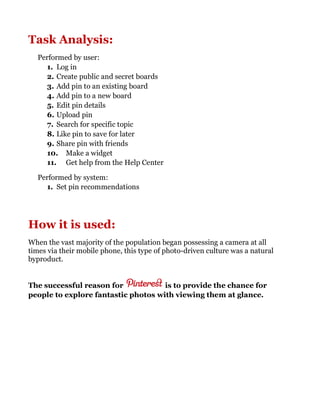 Task Analysis:
Performed by user:
1. Log in
2. Create public and secret boards
3. Add pin to an existing board
4. Add pin to a new board
5. Edit pin details
6. Upload pin
7. Search for specific topic
8. Like pin to save for later
9. Share pin with friends
10. Make a widget
11. Get help from the Help Center
Performed by system:
1. Set pin recommendations
How it is used:
When the vast majority of the population began possessing a camera at all
times via their mobile phone, this type of photo-driven culture was a natural
byproduct.
The successful reason for is to provide the chance for
people to explore fantastic photos with viewing them at glance.
 