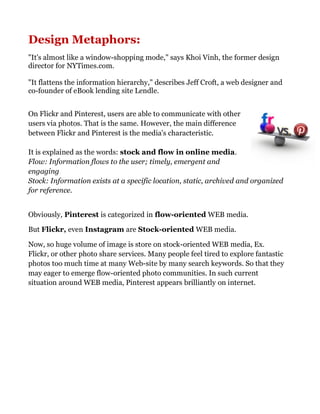 Design Metaphors:
"It's almost like a window-shopping mode," says Khoi Vinh, the former design
director for NYTimes.com.
"It flattens the information hierarchy," describes Jeff Croft, a web designer and
co-founder of eBook lending site Lendle.
On Flickr and Pinterest, users are able to communicate with other
users via photos. That is the same. However, the main difference
between Flickr and Pinterest is the media's characteristic.
It is explained as the words: stock and flow in online media.
Flow: Information flows to the user; timely, emergent and
engaging
Stock: Information exists at a specific location, static, archived and organized
for reference.
Obviously, Pinterest is categorized in flow-oriented WEB media.
But Flickr, even Instagram are Stock-oriented WEB media.
Now, so huge volume of image is store on stock-oriented WEB media, Ex.
Flickr, or other photo share services. Many people feel tired to explore fantastic
photos too much time at many Web-site by many search keywords. So that they
may eager to emerge flow-oriented photo communities. In such current
situation around WEB media, Pinterest appears brilliantly on internet.
 