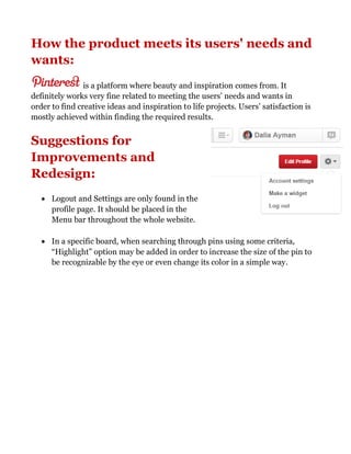 How the product meets its users' needs and
wants:
is a platform where beauty and inspiration comes from. It
definitely works very fine related to meeting the users’ needs and wants in
order to find creative ideas and inspiration to life projects. Users’ satisfaction is
mostly achieved within finding the required results.
Suggestions for
Improvements and
Redesign:
 Logout and Settings are only found in the
profile page. It should be placed in the
Menu bar throughout the whole website.
 In a specific board, when searching through pins using some criteria,
“Highlight” option may be added in order to increase the size of the pin to
be recognizable by the eye or even change its color in a simple way.
 
