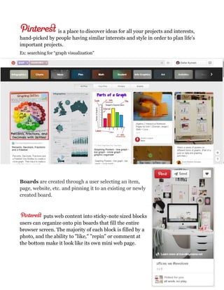 is a place to discover ideas for all your projects and interests,
hand-picked by people having similar interests and style in order to plan life’s
important projects.
Ex: searching for “graph visualization”
Boards are created through a user selecting an item,
page, website, etc. and pinning it to an existing or newly
created board.
puts web content into sticky-note sized blocks
users can organize onto pin boards that fill the entire
browser screen. The majority of each block is filled by a
photo, and the ability to "like," "repin" or comment at
the bottom make it look like its own mini web page.
 