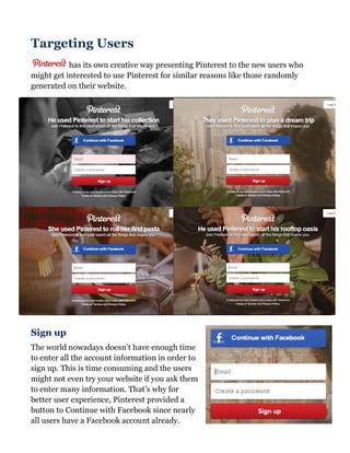 Targeting Users
has its own creative way presenting Pinterest to the new users who
might get interested to use Pinterest for similar reasons like those randomly
generated on their website.
Sign up
The world nowadays doesn’t have enough time
to enter all the account information in order to
sign up. This is time consuming and the users
might not even try your website if you ask them
to enter many information. That’s why for
better user experience, Pinterest provided a
button to Continue with Facebook since nearly
all users have a Facebook account already.
 