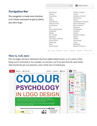 Navigation Bar
The navigation is made more intuitive,
so it’s faster and easier to get to where
you want to go.
More is, well, more
Pins are bigger and more information has been added related to pins, so it’s easier to find
things you’re interested in. For example, on each pin, you’ll see pins from the same board,
other boards this pin was pinned to, and a whole slew of related pins.
 