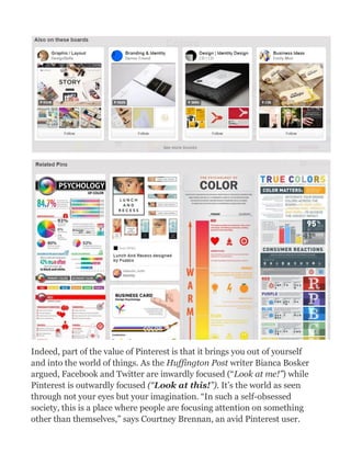 Indeed, part of the value of Pinterest is that it brings you out of yourself
and into the world of things. As the Huffington Post writer Bianca Bosker
argued, Facebook and Twitter are inwardly focused (“Look at me!”) while
Pinterest is outwardly focused (“Look at this!”). It’s the world as seen
through not your eyes but your imagination. “In such a self-obsessed
society, this is a place where people are focusing attention on something
other than themselves,” says Courtney Brennan, an avid Pinterest user.
 