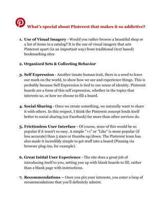 What’s special about Pinterest that makes it so addictive?
1. Use of Visual Imagery - Would you rather browse a beautiful shop or
a list of items in a catalog? It is the use of visual imagery that sets
Pinterest apart (in an important way) from traditional (text based)
bookmarking sites
2. Organized Sets & Collecting Behavior
3. Self Expression - Another innate human trait, there is a need to leave
our mark on the world, to show how we see and experience things. This is
probably because Self Expression is tied to our sense of identity. Pinterest
boards are a form of this self expression, whether in the topics that
interests us, or how we choose to fill a board.
4. Social Sharing - Once we create something, we naturally want to share
it with others. In this respect, I think the Pinterest concept lends itself
better to social sharing (on Facebook) far more than other services do.
5. Frictionless User Interface - Of course, none of this would be so
popular if it wasn't so easy. A simple "+1" or "Like" is more popular (if
less accurate) than 5 stars or thumbs up/down. The Pinterest team has
also made it incredibly simple to get stuff into a board (Pinning via
browser plug-ins, for example).
6. Great Initial User Experience - The site does a great job of
introducing itself to you, setting you up with blank boards to fill, rather
than a blank page with instructions.
7. Recommendations – Once you pin your interests, you enter a loop of
recommendations that you’ll definitely admire.
 