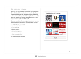T HE B ENEFITS OF P INTEREST

Have you had your light bulb moment? Are the gears turning
fast and furious? For many businesses the value of such a so-
cial network is obvious and the possibilities are endless. For
other businesses, it may not be inherently clear how to best si-
phon the value out of Pinterest, but rest assured you’ll have
some solid ideas by the end of this book.

There are tons of benefits to incorporating Pinterest into your
marketing strategy, but here’s a list of a few of the big ones:

• Link-building to your website

• Viral marketing

• Market research

• Create a brand image

• Share company culture

• Connect with your customers




                                                                             11




                                                            iBooks Author
 