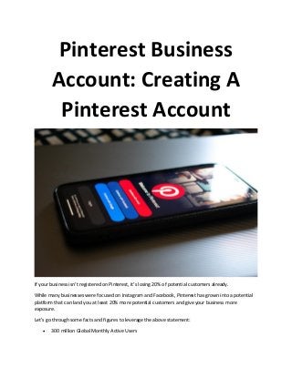 Pinterest Business
Account: Creating A
Pinterest Account
If your business isn’t registered on Pinterest, it’s losing 20% of potential customers already.
While many businesses were focused on Instagram and Facebook, Pinterest has grown into a potential
platform that can land you at least 20% more potential customers and give your business more
exposure.
Let’s go through some facts and figures to leverage the above statement:
• 300 million Global Monthly Active Users
 