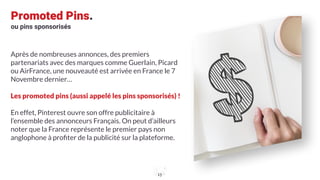 Promoted Pins.
ou pins sponsorisés
Après de nombreuses annonces, des premiers
partenariats avec des marques comme Guerlain, Picard
ou AirFrance, une nouveauté est arrivée en France le 7
Novembre dernier…
Les promoted pins (aussi appelé les pins sponsorisés) !
En effet, Pinterest ouvre son offre publicitaire à
l’ensemble des annonceurs Français. On peut d’ailleurs
noter que la France représente le premier pays non
anglophone à proﬁter de la publicité sur la plateforme.
13
 