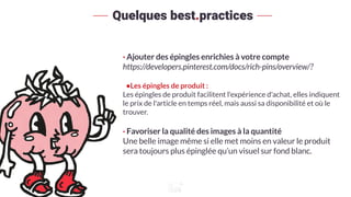 · Ajouter des épingles enrichies à votre compte
https://developers.pinterest.com/docs/rich-pins/overview/?
•Les épingles de produit :
Les épingles de produit facilitent l'expérience d'achat, elles indiquent
le prix de l'article en temps réel, mais aussi sa disponibilité et où le
trouver.
· Favoriser la qualité des images à la quantité
Une belle image même si elle met moins en valeur le produit
sera toujours plus épinglée qu’un visuel sur fond blanc.
Quelques best.practices
 