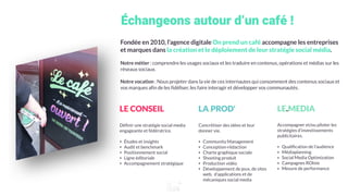 Échangeons autour d’un café !
Fondée en 2010, l’agence digitale On prend un café accompagne les entreprises
et marques dans la création et le déploiement de leur stratégie social média.
Notre métier : comprendre les usages sociaux et les traduire en contenus, opérations et médias sur les
réseaux sociaux.
Notre vocation : Nous projeter dans la vie de ces internautes qui consomment des contenus sociaux et
vos marques afin de les fidéliser, les faire interagir et développer vos communautés.
LE.CONSEIL
Déﬁnir une stratégie social media
engageante et fédératrice.
• Études et insights
• Audit et benchmark
• Positionnement social
• Ligne éditoriale
• Accompagnement stratégique
LA.PROD'
Concrétiser des idées et leur
donner vie.
• Community Management
• Conception-rédaction
• Charte graphique sociale
• Shooting produit
• Production vidéo
• Développement de jeux, de sites
web, d’applications et de
mécaniques social media
LE.MEDIA
Accompagner et/ou piloter les
stratégies d’investissements
publicitaires.
• Qualiﬁcation de l’audience
• Médiaplanning
• Social Media Optimization
• Campagnes ROIste
• Mesure de performance
 