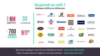 +700PROJETS
DEPUIS 2010
6MD’UTILISATEURS
ANIMÉS PAR JOUR
plusde
33COLLABORATEURS
9
CARAFES
DE CAFÉ
/ PAR
JOUR
Pour en savoir plus sur l’agence, une seule adresse : onprenduncafe.com !
Retrouver quelques-unes de nos réalisations clients : op1c.com/LaReclame
On.prend un café ?
Quelques chiffres et références
 