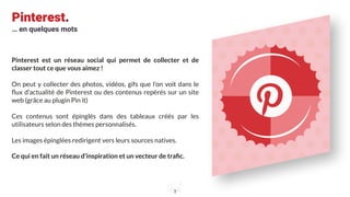 Pinterest.
… en quelques mots
Pinterest est un réseau social qui permet de collecter et de
classer tout ce que vous aimez !
On peut y collecter des photos, vidéos, gifs que l’on voit dans le
ﬂux d’actualité de Pinterest ou des contenus repérés sur un site
web (grâce au plugin Pin it)
Ces contenus sont épinglés dans des tableaux créés par les
utilisateurs selon des thèmes personnalisés.
Les images épinglées redirigent vers leurs sources natives.
Ce qui en fait un réseau d’inspiration et un vecteur de traﬁc.
3
 