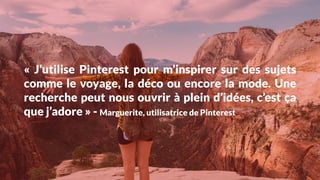 «  J’utilise Pinterest pour m’inspirer sur des sujets
comme le voyage, la déco ou encore la mode. Une
recherche peut nous ouvrir à plein d’idées, c’est ça
que j’adore » - Marguerite, utilisatrice de Pinterest
 