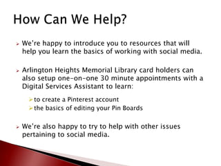   We’re happy to introduce you to resources that will
    help you learn the basics of working with social media.

   Arlington Heights Memorial Library card holders can
    also setup one-on-one 30 minute appointments with a
    Digital Services Assistant to learn:
      to create a Pinterest account
      the basics of editing your Pin Boards


   We’re also happy to try to help with other issues
    pertaining to social media.
 
