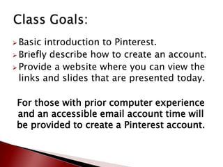  Basic  introduction to Pinterest.
 Briefly describe how to create an account.
 Provide a website where you can view the
  links and slides that are presented today.

 For those with prior computer experience
 and an accessible email account time will
 be provided to create a Pinterest account.
 