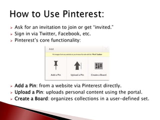    Ask for an invitation to join or get “invited.”
   Sign in via Twitter, Facebook, etc.
   Pinterest’s core functionality:




   Add a Pin: from a website via Pinterest directly.
   Upload a Pin: uploads personal content using the portal.
   Create a Board: organizes collections in a user-defined set.
 