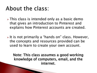    This class is intended only as a basic demo
    that gives an introduction to Pinterest and
    explains how Pinterest accounts are created.

   It is not primarily a “hands on” class. However,
    the concepts and resources provided can be
    used to learn to create your own account.

      Note: This class assumes a good working
      knowledge of computers, email, and the
                       internet.
 