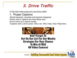 3. Drive Traffic
5 Tips that make great pins and drive traffic:
1. Proper Captions
-Broad keywords, concepts and keyword categories.
Words used in captions are what allows your
pins to come up in search results.
-Captions with a call to action. Who I am. Who i help. How I Help them.




                  © 2012
 