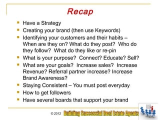 Recap
   Have a Strategy
   Creating your brand (then use Keywords)
   Identifying your customers and their habits –
    When are they on? What do they post? Who do
    they follow? What do they like or re-pin
   What is your purpose? Connect? Educate? Sell?
   What are your goals? Increase sales? Increase
    Revenue? Referral partner increase? Increase
    Brand Awareness?
   Staying Consistent – You must post everyday
   How to get followers
   Have several boards that support your brand

              © 2012
 