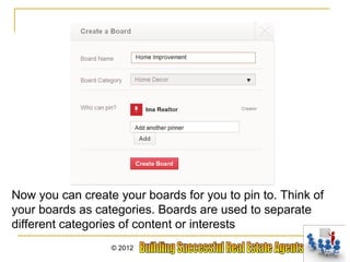 Now you can create your boards for you to pin to. Think of
your boards as categories. Boards are used to separate
different categories of content or interests
                  © 2012
 